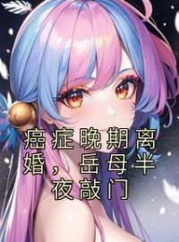 《癌症晚期离婚，岳母半夜敲门》陈迅唐月月全文阅读