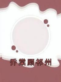 乔棠顾祁州全文免费试读(乔棠顾祁州) 完结版