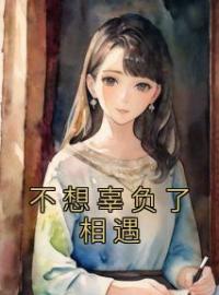 不想辜负了相遇全章节免费在线阅读 蒲嘉颐尉迟皓小说完结版