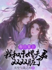 《春日宴上，我和未婚夫君双双脏了》大结局免费阅读 《春日宴上，我和未婚夫君双双脏了》最新章节目录